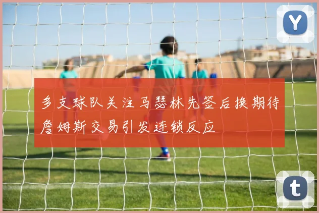 多支球队关注马瑟林先签后换期待詹姆斯交易引发连锁反应