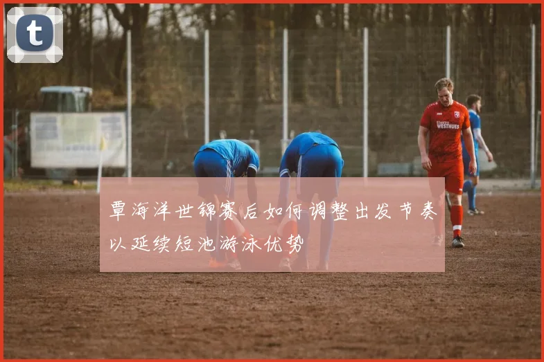 覃海洋世锦赛后如何调整出发节奏以延续短池游泳优势