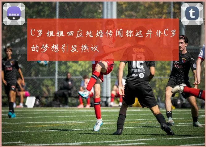 C罗姐姐回应结婚传闻称这并非C罗的梦想引发热议