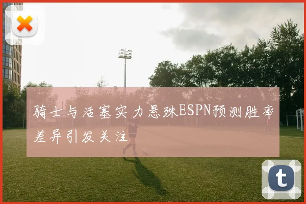 骑士与活塞实力悬殊ESPN预测胜率差异引发关注