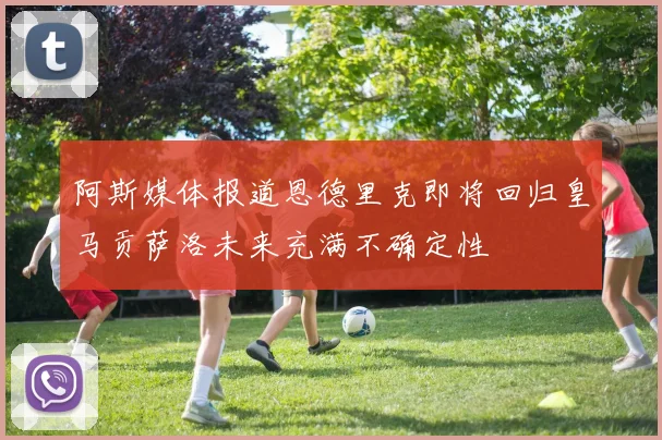 阿斯媒体报道恩德里克即将回归皇马贡萨洛未来充满不确定性