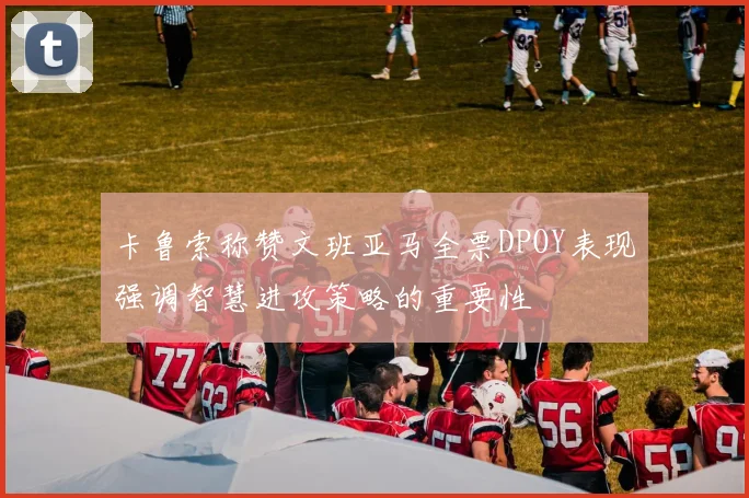 卡鲁索称赞文班亚马全票DPOY表现强调智慧进攻策略的重要性