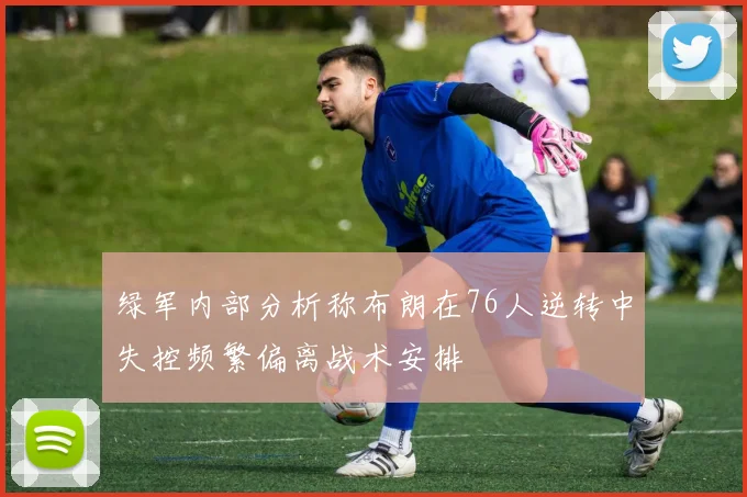 绿军内部分析称布朗在76人逆转中失控频繁偏离战术安排