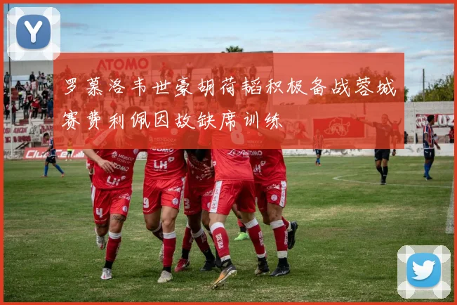 罗慕洛韦世豪胡荷韬积极备战蓉城赛费利佩因故缺席训练