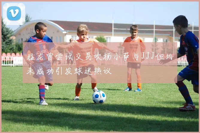 猛龙曾尝试交易吹杨小萨与JJJ但均未成功引发球迷热议