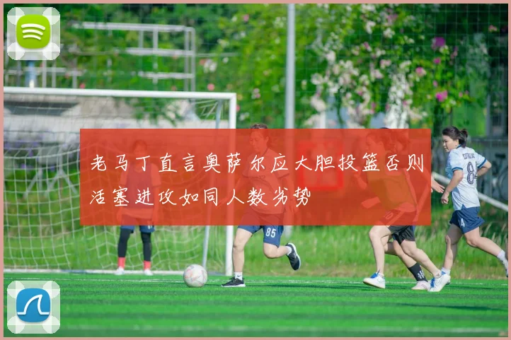 老马丁直言奥萨尔应大胆投篮否则活塞进攻如同人数劣势