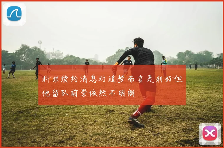科尔续约消息对追梦而言是利好但他留队前景依然不明朗