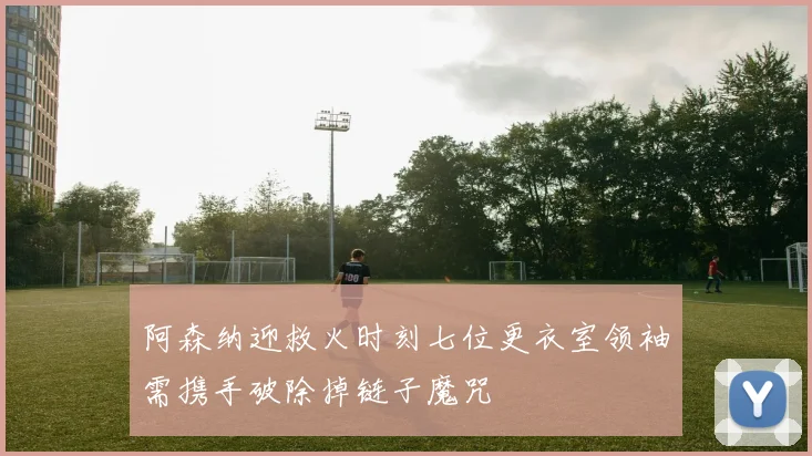 阿森纳迎救火时刻七位更衣室领袖需携手破除掉链子魔咒