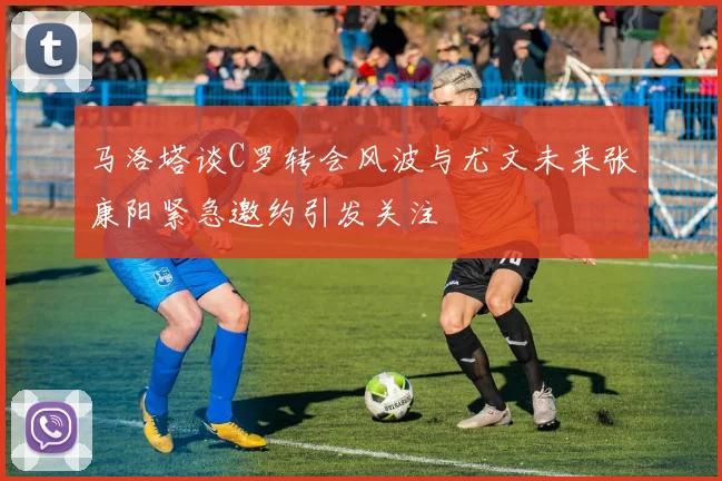 马洛塔谈C罗转会风波与尤文未来张康阳紧急邀约引发关注