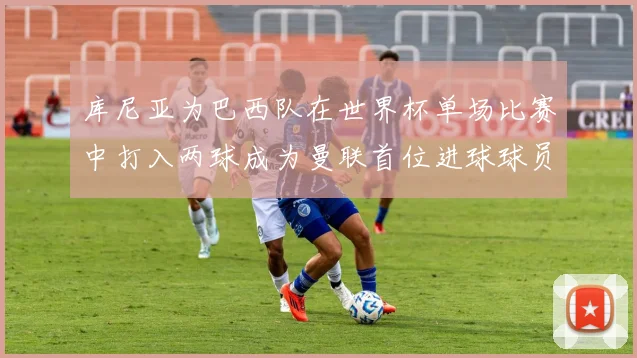 库尼亚为巴西队在世界杯单场比赛中打入两球成为曼联首位进球球员