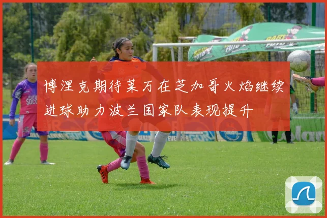 博涅克期待莱万在芝加哥火焰继续进球助力波兰国家队表现提升