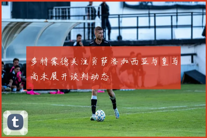 多特蒙德关注贡萨洛加西亚与皇马尚未展开谈判动态