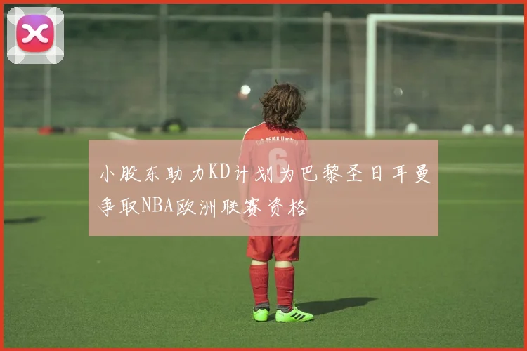 小股东助力KD计划为巴黎圣日耳曼争取NBA欧洲联赛资格