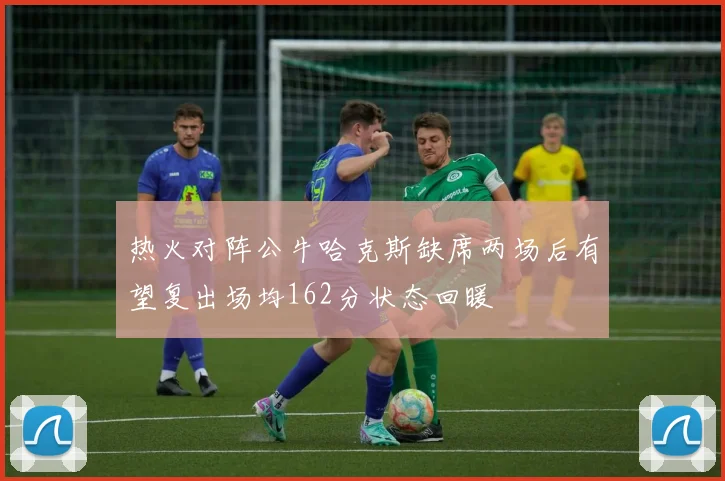 热火对阵公牛哈克斯缺席两场后有望复出场均162分状态回暖