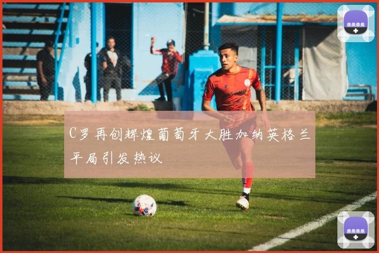 C罗再创辉煌葡萄牙大胜加纳英格兰平局引发热议