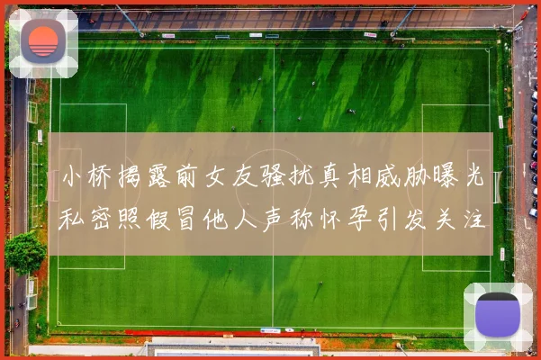 小桥揭露前女友骚扰真相威胁曝光私密照假冒他人声称怀孕引发关注