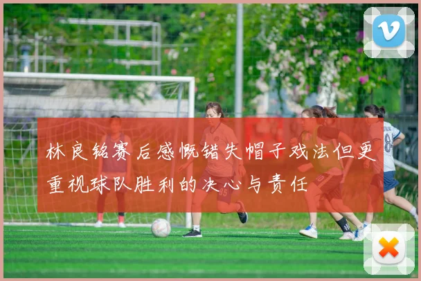 林良铭赛后感慨错失帽子戏法但更重视球队胜利的决心与责任