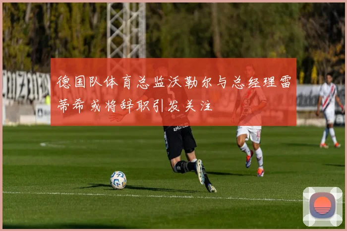 德国队体育总监沃勒尔与总经理雷蒂希或将辞职引发关注