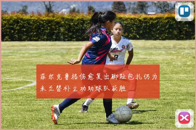 菲尔克鲁格伤愈复出脚趾包扎仍为米兰替补立功助球队获胜