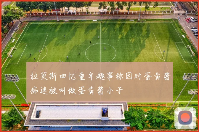 拉莫斯回忆童年趣事称因对蛋黄酱痴迷被叫做蛋黄酱小子