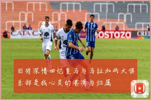 旧将深情回忆皇马与马拉加两大俱乐部是我心灵的港湾与归属