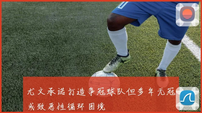 尤文承诺打造争冠球队但多年无冠或致恶性循环困境